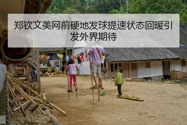 郑钦文美网前硬地发球提速状态回暖引发外界期待