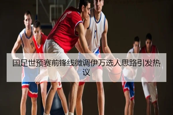 国足世预赛前锋线微调伊万选人思路引发热议
