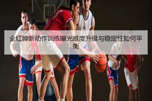 全红婵新动作训练曝光难度升级与稳定性如何平衡