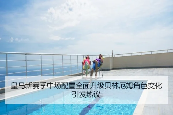 皇马新赛季中场配置全面升级贝林厄姆角色变化引发热议