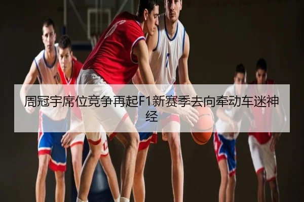 周冠宇席位竞争再起F1新赛季去向牵动车迷神经