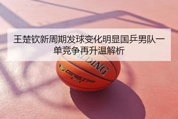 王楚钦新周期发球变化明显国乒男队一单竞争再升温解析