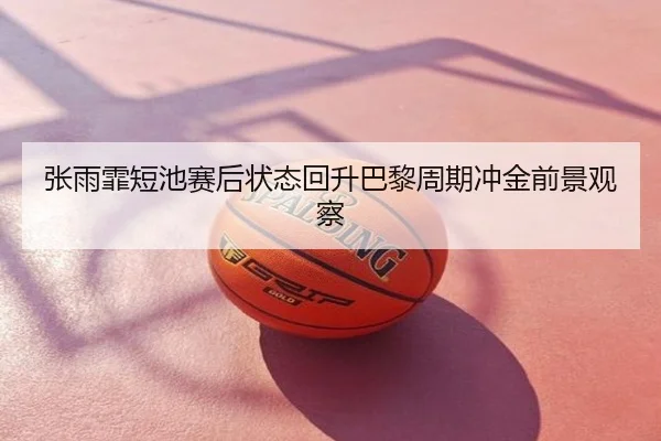 张雨霏短池赛后状态回升巴黎周期冲金前景观察